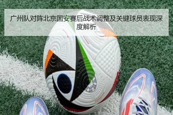 广州队对阵北京国安赛后战术调整及关键球员表现深度解析